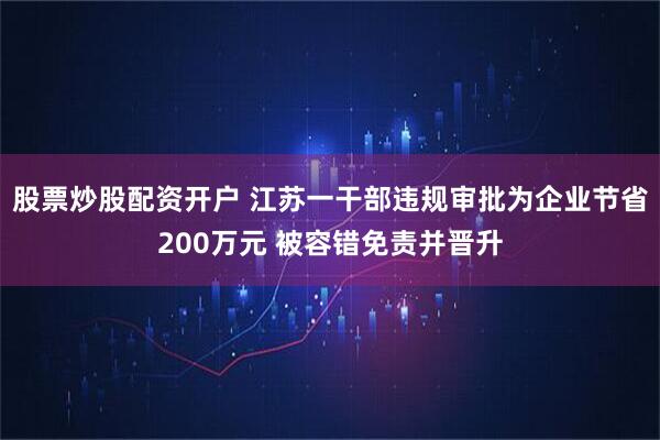 股票炒股配资开户 江苏一干部违规审批为企业节省200万元 被容错免责并晋升