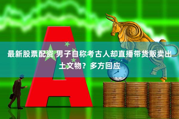 最新股票配资 男子自称考古人却直播带货贩卖出土文物？多方回应