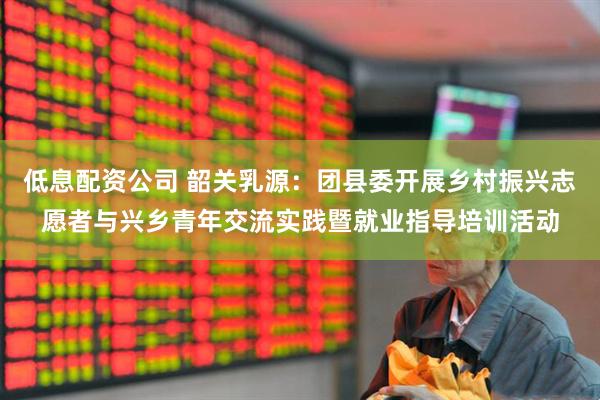 低息配资公司 韶关乳源：团县委开展乡村振兴志愿者与兴乡青年交流实践暨就业指导培训活动