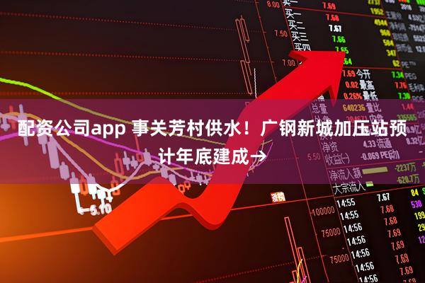 配资公司app 事关芳村供水！广钢新城加压站预计年底建成→