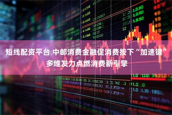 短线配资平台 中邮消费金融促消费按下“加速键” 多维发力点燃消费新引擎