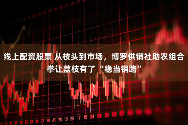 线上配资股票 从枝头到市场，博罗供销社助农组合拳让荔枝有了 “稳当销路”