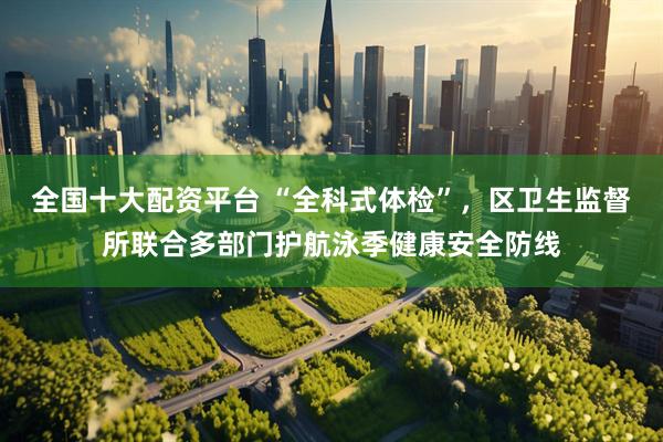 全国十大配资平台 “全科式体检”，区卫生监督所联合多部门护航泳季健康安全防线