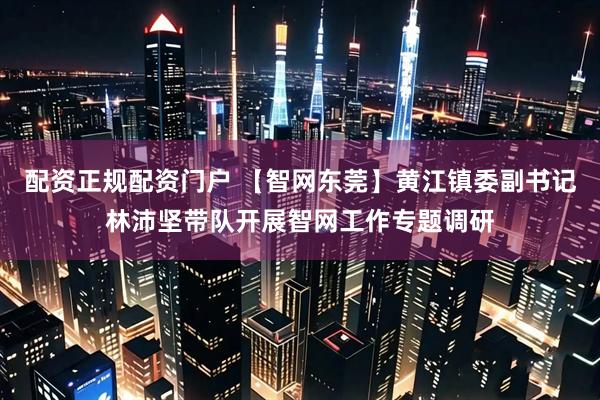 配资正规配资门户 【智网东莞】黄江镇委副书记林沛坚带队开展智网工作专题调研