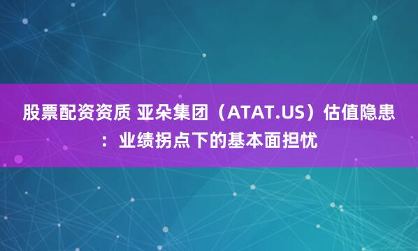 股票配资资质 亚朵集团（ATAT.US）估值隐患：业绩拐点下的基本面担忧