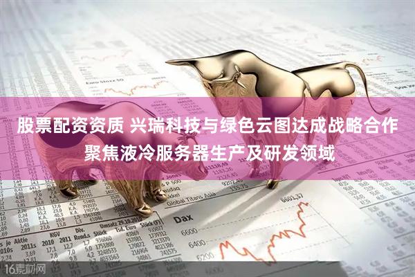 股票配资资质 兴瑞科技与绿色云图达成战略合作 聚焦液冷服务器生产及研发领域