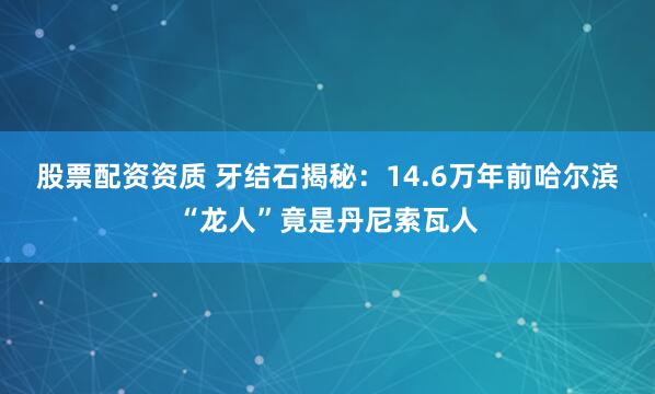 股票配资资质 牙结石揭秘：14.6万年前哈尔滨“龙人”竟是丹尼索瓦人