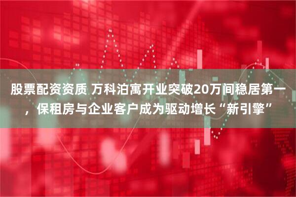 股票配资资质 万科泊寓开业突破20万间稳居第一，保租房与企业客户成为驱动增长“新引擎”