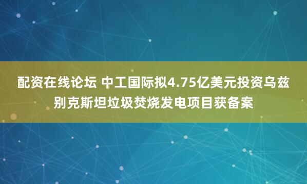 配资在线论坛 中工国际拟4.75亿美元投资乌兹别克斯坦垃圾焚烧发电项目获备案