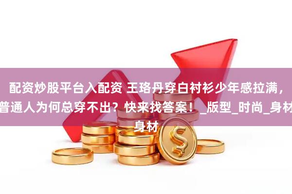 配资炒股平台入配资 王珞丹穿白衬衫少年感拉满，普通人为何总穿不出？快来找答案！_版型_时尚_身材