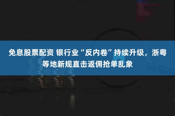 免息股票配资 银行业“反内卷”持续升级，浙粤等地新规直击返佣抢单乱象