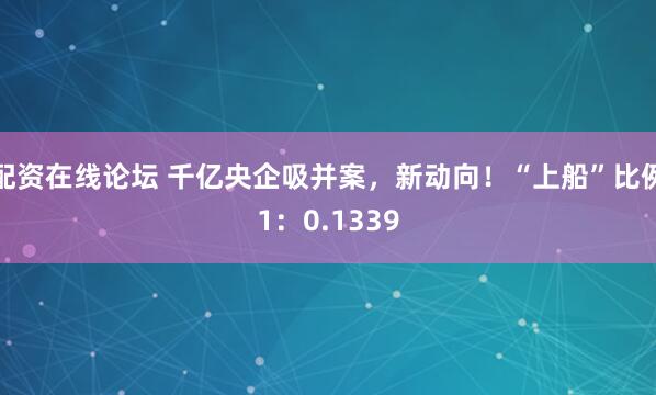 配资在线论坛 千亿央企吸并案，新动向！“上船”比例1：0.1339