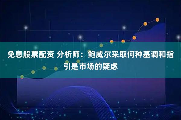 免息股票配资 分析师：鲍威尔采取何种基调和指引是市场的疑虑