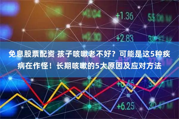 免息股票配资 孩子咳嗽老不好?可能是这5种疾病在作怪!长期咳嗽的5大原因及应对方法