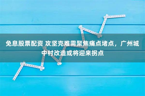 免息股票配资 攻坚克难需聚焦痛点堵点,广州城中村改造或将迎来拐点
