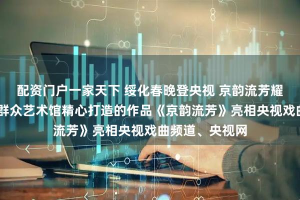 配资门户一家天下 绥化春晚登央视 京韵流芳耀荧屏 |绥化市群众艺术馆精心打造的作品《京韵流芳》亮相央视戏曲频道、央视网