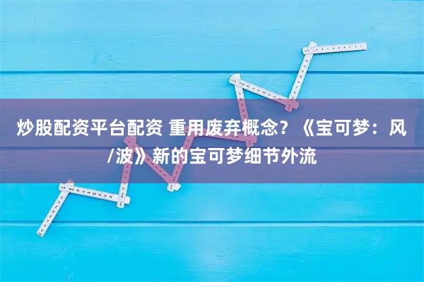 炒股配资平台配资 重用废弃概念？《宝可梦：风/波》新的宝可梦细节外流