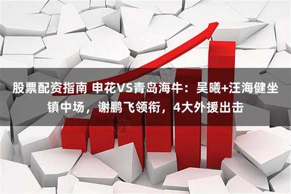 股票配资指南 申花VS青岛海牛：吴曦+汪海健坐镇中场，谢鹏飞领衔，4大外援出击