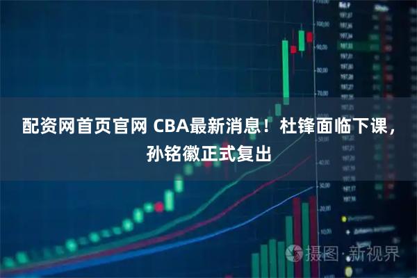 配资网首页官网 CBA最新消息！杜锋面临下课，孙铭徽正式复出