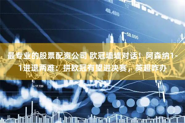 最专业的股票配资公司 欧冠墙墙对话！阿森纳1-1进退两难：拼欧冠有望进决赛，英超咋办